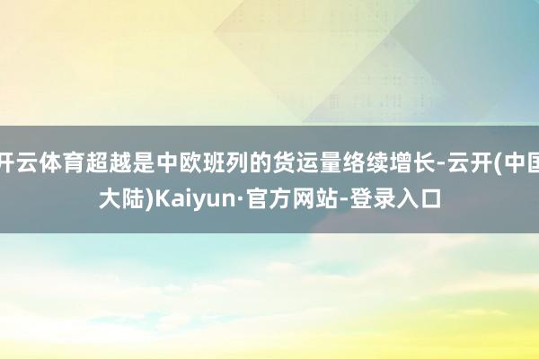 开云体育超越是中欧班列的货运量络续增长-云开(中国大陆)Kaiyun·官方网站-登录入口