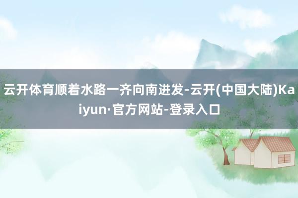 云开体育顺着水路一齐向南进发-云开(中国大陆)Kaiyun·官方网站-登录入口