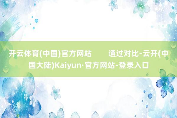 开云体育(中国)官方网站        通过对比-云开(中国大陆)Kaiyun·官方网站-登录入口