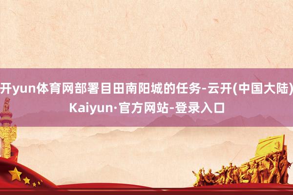 开yun体育网部署目田南阳城的任务-云开(中国大陆)Kaiyun·官方网站-登录入口