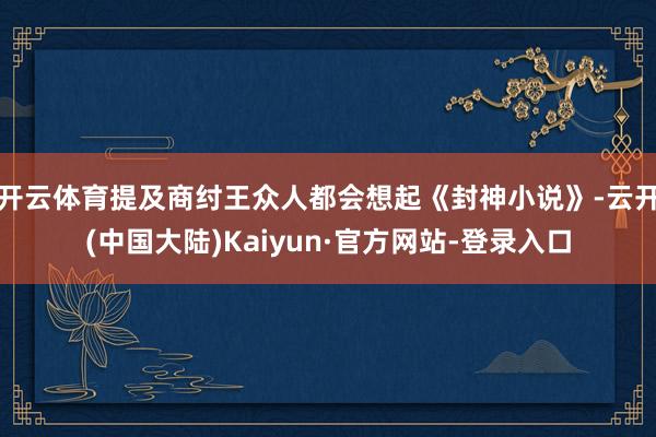 开云体育提及商纣王众人都会想起《封神小说》-云开(中国大陆)Kaiyun·官方网站-登录入口