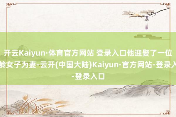 开云Kaiyun·体育官方网站 登录入口他迎娶了一位同龄女子为妻-云开(中国大陆)Kaiyun·官方网站-登录入口