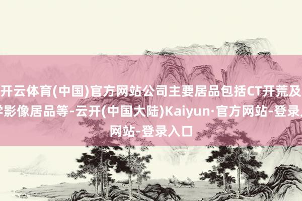 开云体育(中国)官方网站公司主要居品包括CT开荒及医学影像居品等-云开(中国大陆)Kaiyun·官方网站-登录入口