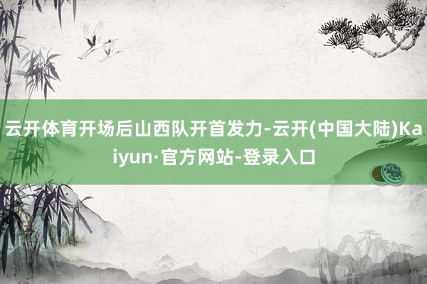 云开体育开场后山西队开首发力-云开(中国大陆)Kaiyun·官方网站-登录入口