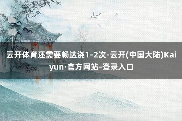 云开体育还需要畅达浇1-2次-云开(中国大陆)Kaiyun·官方网站-登录入口