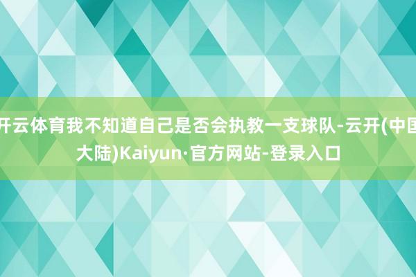 开云体育我不知道自己是否会执教一支球队-云开(中国大陆)Kaiyun·官方网站-登录入口