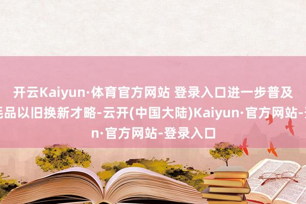 开云Kaiyun·体育官方网站 登录入口进一步普及场地消耗品以旧换新才略-云开(中国大陆)Kaiyun·官方网站-登录入口