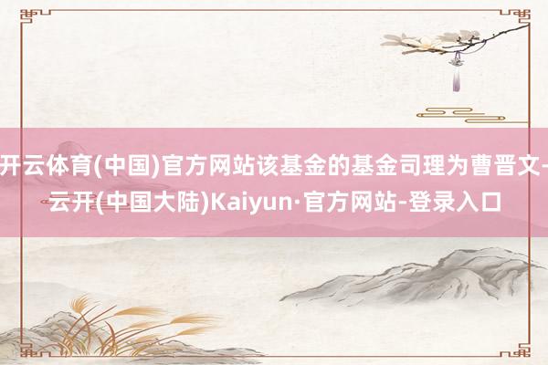 开云体育(中国)官方网站该基金的基金司理为曹晋文-云开(中国大陆)Kaiyun·官方网站-登录入口