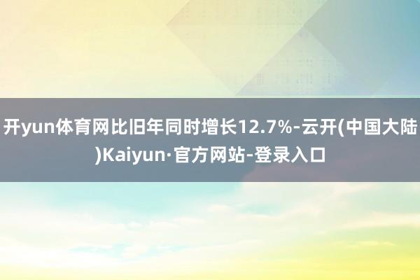 开yun体育网比旧年同时增长12.7%-云开(中国大陆)Kaiyun·官方网站-登录入口