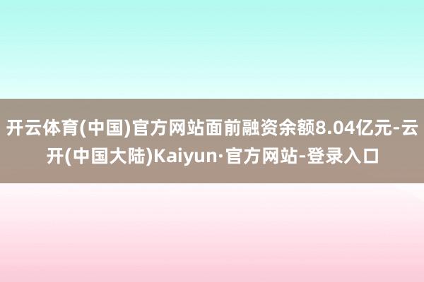 开云体育(中国)官方网站面前融资余额8.04亿元-云开(中国大陆)Kaiyun·官方网站-登录入口
