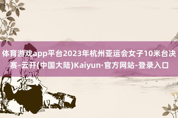 体育游戏app平台2023年杭州亚运会女子10米台决赛-云开(中国大陆)Kaiyun·官方网站-登录入口
