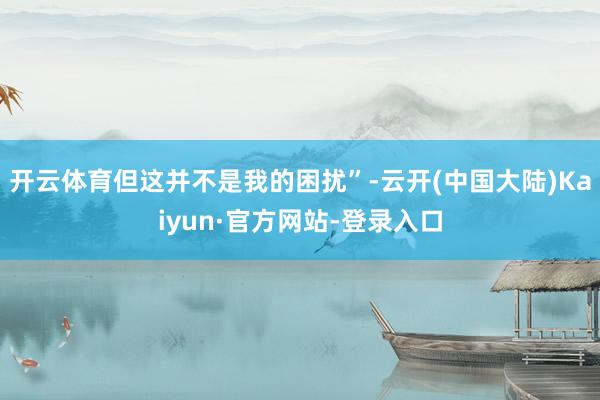 开云体育但这并不是我的困扰”-云开(中国大陆)Kaiyun·官方网站-登录入口