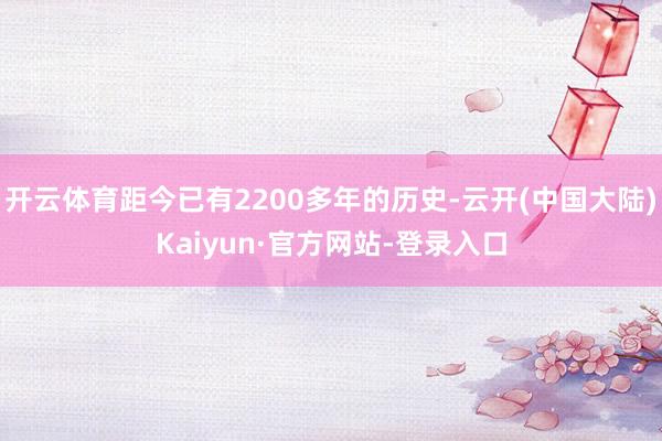 开云体育距今已有2200多年的历史-云开(中国大陆)Kaiyun·官方网站-登录入口