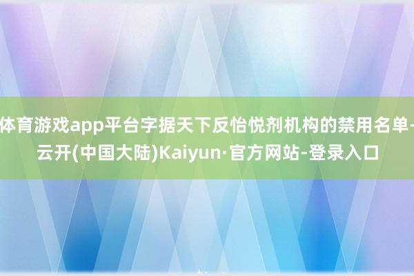 体育游戏app平台字据天下反怡悦剂机构的禁用名单-云开(中国大陆)Kaiyun·官方网站-登录入口