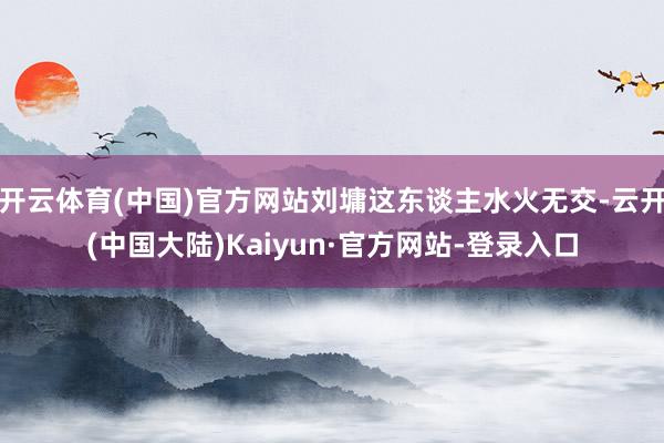 开云体育(中国)官方网站刘墉这东谈主水火无交-云开(中国大陆)Kaiyun·官方网站-登录入口