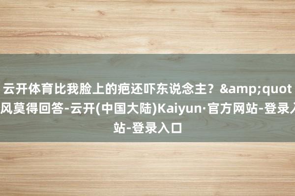 云开体育比我脸上的疤还吓东说念主？&quot;言风莫得回答-云开(中国大陆)Kaiyun·官方网站-登录入口