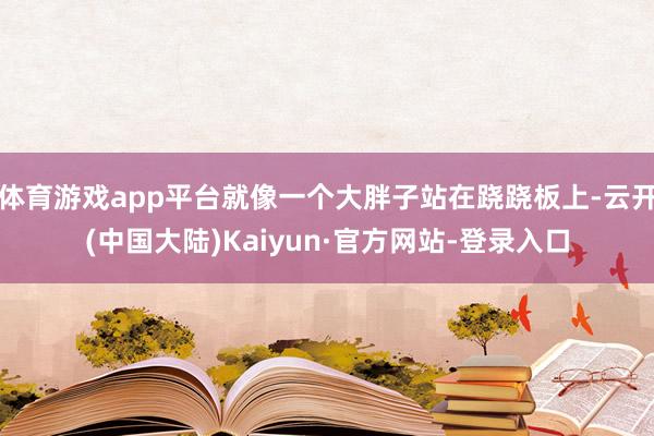 体育游戏app平台就像一个大胖子站在跷跷板上-云开(中国大陆)Kaiyun·官方网站-登录入口
