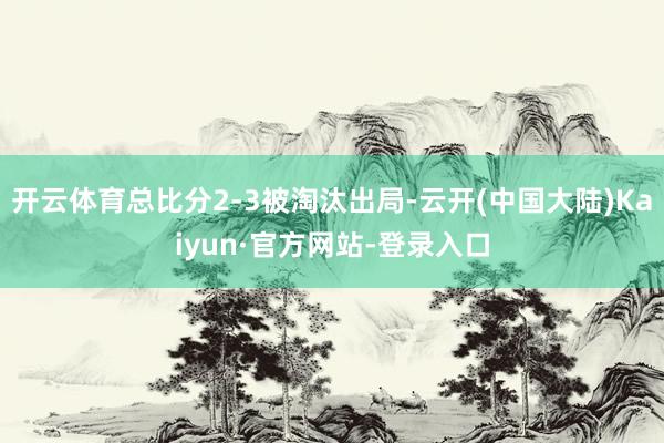 开云体育总比分2-3被淘汰出局-云开(中国大陆)Kaiyun·官方网站-登录入口