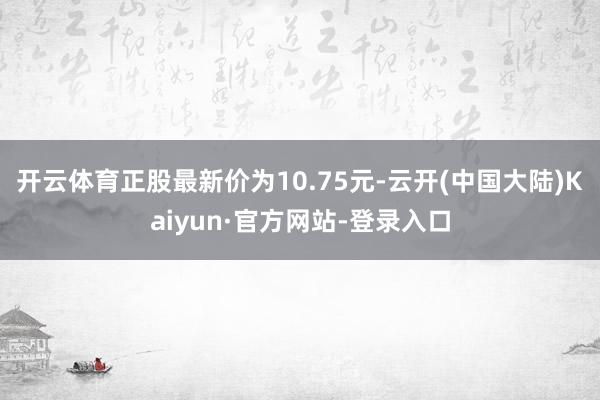 开云体育正股最新价为10.75元-云开(中国大陆)Kaiyun·官方网站-登录入口