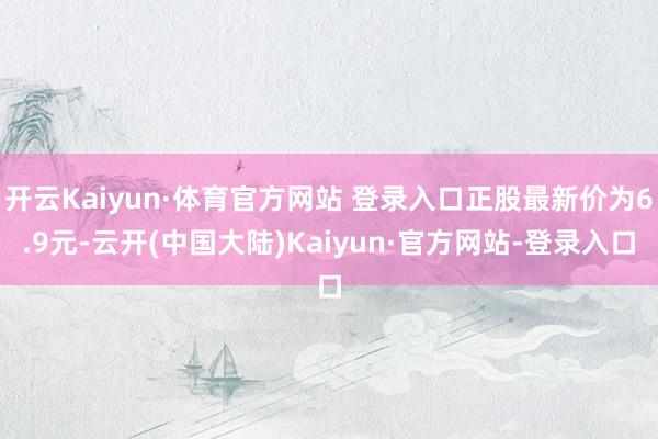 开云Kaiyun·体育官方网站 登录入口正股最新价为6.9元-云开(中国大陆)Kaiyun·官方网站-登录入口