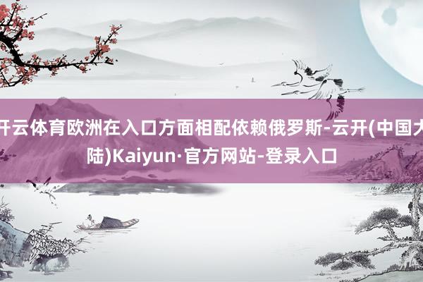 开云体育欧洲在入口方面相配依赖俄罗斯-云开(中国大陆)Kaiyun·官方网站-登录入口