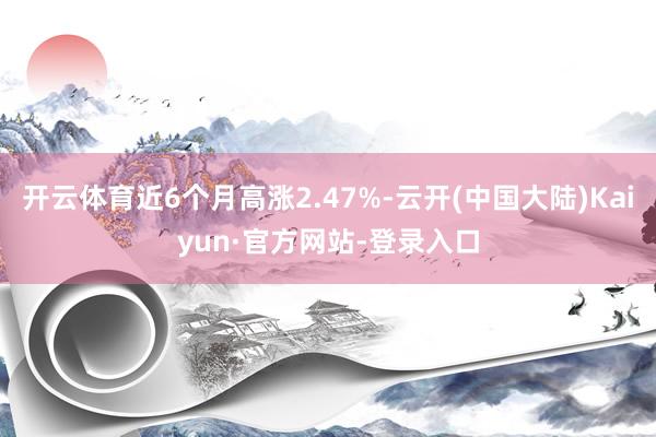 开云体育近6个月高涨2.47%-云开(中国大陆)Kaiyun·官方网站-登录入口