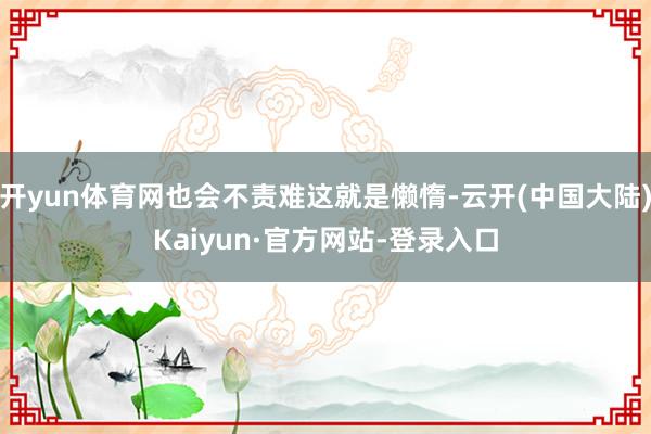 开yun体育网也会不责难这就是懒惰-云开(中国大陆)Kaiyun·官方网站-登录入口