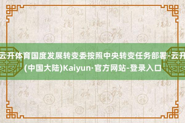 云开体育国度发展转变委按照中央转变任务部署-云开(中国大陆)Kaiyun·官方网站-登录入口