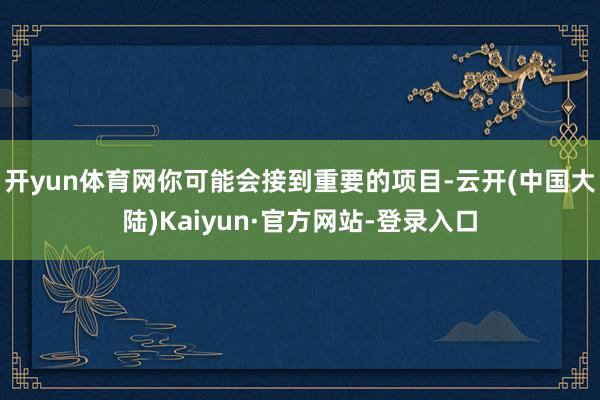 开yun体育网你可能会接到重要的项目-云开(中国大陆)Kaiyun·官方网站-登录入口