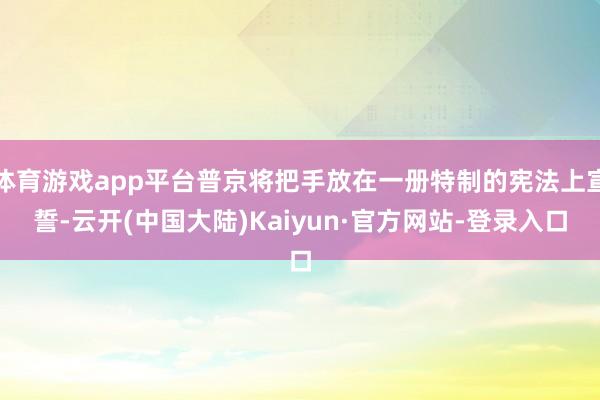 体育游戏app平台普京将把手放在一册特制的宪法上宣誓-云开(中国大陆)Kaiyun·官方网站-登录入口