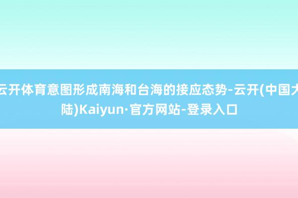 云开体育意图形成南海和台海的接应态势-云开(中国大陆)Kaiyun·官方网站-登录入口