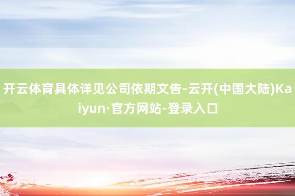 开云体育具体详见公司依期文告-云开(中国大陆)Kaiyun·官方网站-登录入口
