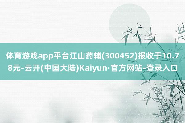 体育游戏app平台江山药辅(300452)报收于10.78元-云开(中国大陆)Kaiyun·官方网站-登录入口