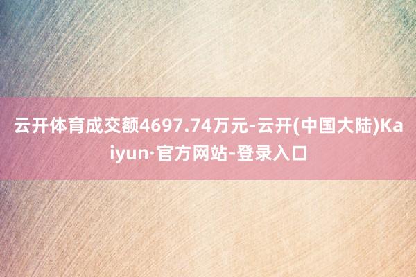 云开体育成交额4697.74万元-云开(中国大陆)Kaiyun·官方网站-登录入口