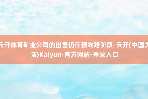 云开体育矿业公司的出售仍在预线路阶段-云开(中国大陆)Kaiyun·官方网站-登录入口