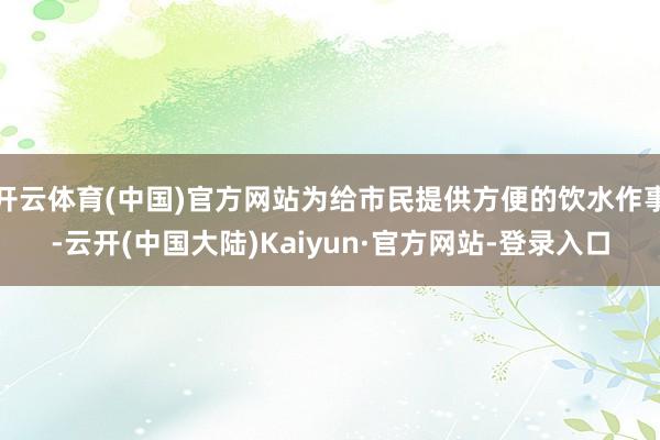 开云体育(中国)官方网站为给市民提供方便的饮水作事-云开(中国大陆)Kaiyun·官方网站-登录入口