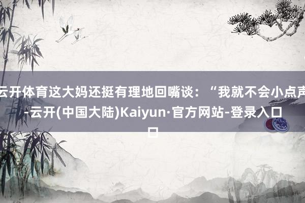 云开体育这大妈还挺有理地回嘴谈：“我就不会小点声-云开(中国大陆)Kaiyun·官方网站-登录入口