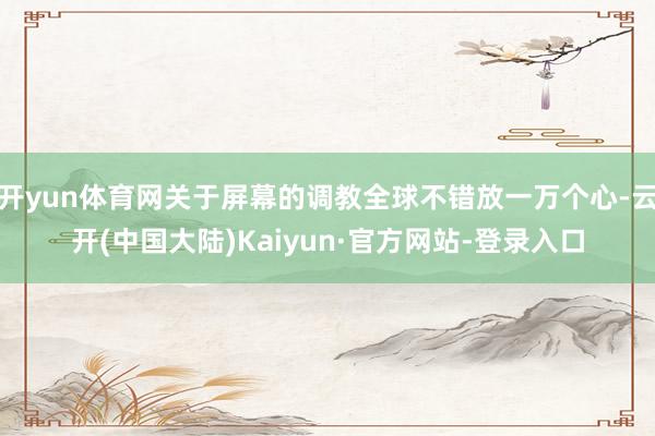 开yun体育网关于屏幕的调教全球不错放一万个心-云开(中国大陆)Kaiyun·官方网站-登录入口