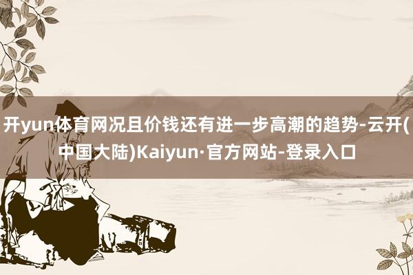 开yun体育网况且价钱还有进一步高潮的趋势-云开(中国大陆)Kaiyun·官方网站-登录入口