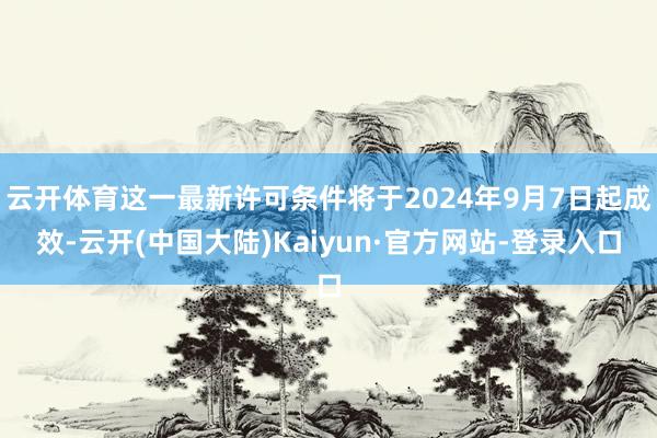 云开体育这一最新许可条件将于2024年9月7日起成效-云开(中国大陆)Kaiyun·官方网站-登录入口
