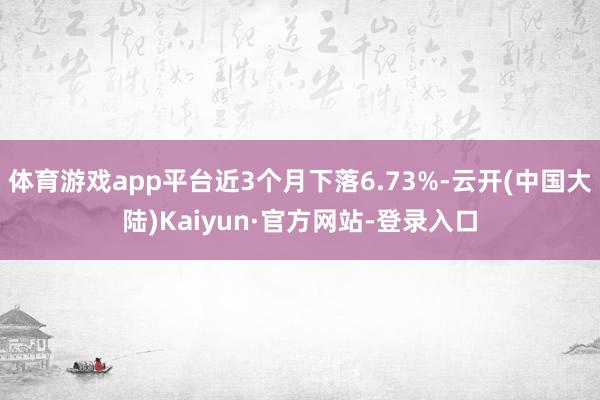 体育游戏app平台近3个月下落6.73%-云开(中国大陆)Kaiyun·官方网站-登录入口