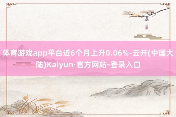 体育游戏app平台近6个月上升0.06%-云开(中国大陆)Kaiyun·官方网站-登录入口