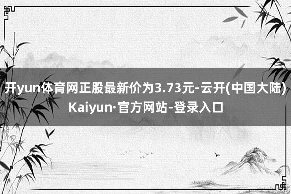 开yun体育网正股最新价为3.73元-云开(中国大陆)Kaiyun·官方网站-登录入口