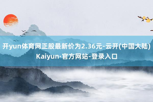 开yun体育网正股最新价为2.36元-云开(中国大陆)Kaiyun·官方网站-登录入口