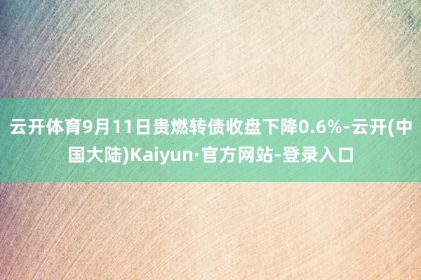 云开体育9月11日贵燃转债收盘下降0.6%-云开(中国大陆)Kaiyun·官方网站-登录入口