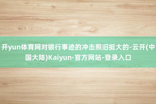 开yun体育网对银行事迹的冲击照旧挺大的-云开(中国大陆)Kaiyun·官方网站-登录入口