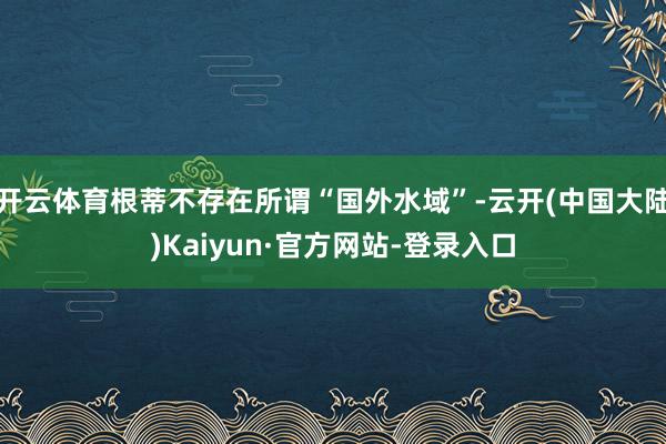 开云体育根蒂不存在所谓“国外水域”-云开(中国大陆)Kaiyun·官方网站-登录入口
