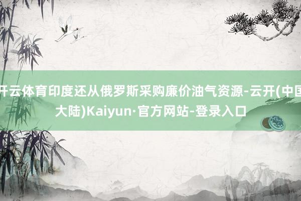 开云体育印度还从俄罗斯采购廉价油气资源-云开(中国大陆)Kaiyun·官方网站-登录入口