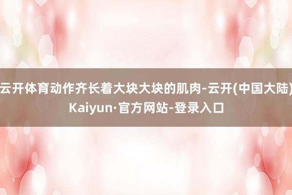 云开体育动作齐长着大块大块的肌肉-云开(中国大陆)Kaiyun·官方网站-登录入口