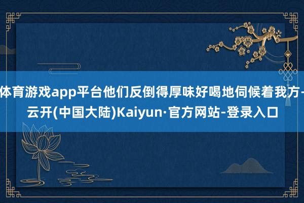 体育游戏app平台他们反倒得厚味好喝地伺候着我方-云开(中国大陆)Kaiyun·官方网站-登录入口